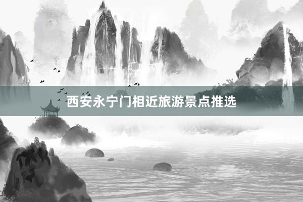 西安永宁门相近旅游景点推选