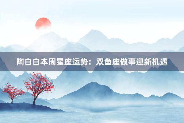 陶白白本周星座运势:双鱼座做事迎新机遇