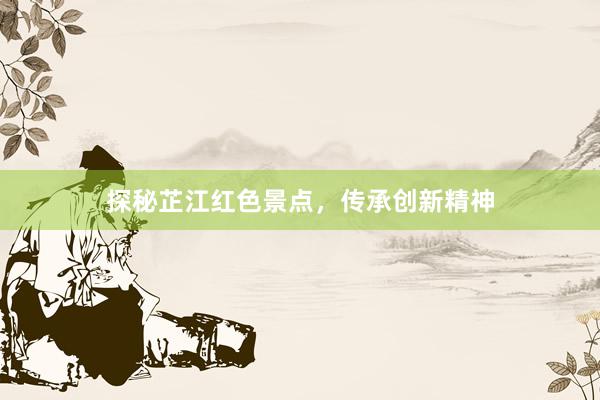 探秘芷江红色景点，传承创新精神