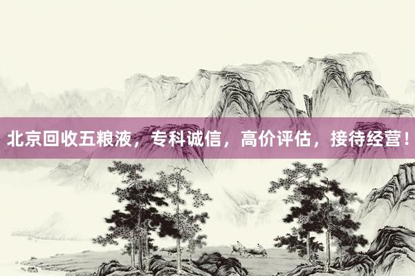 北京回收五粮液，专科诚信，高价评估，接待经营！
