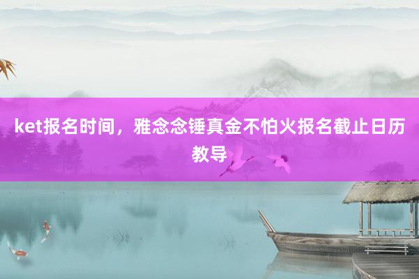 ket报名时间，雅念念锤真金不怕火报名截止日历教导