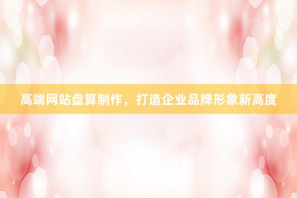 高端网站盘算制作，打造企业品牌形象新高度