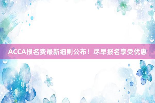 ACCA报名费最新细则公布！尽早报名享受优惠